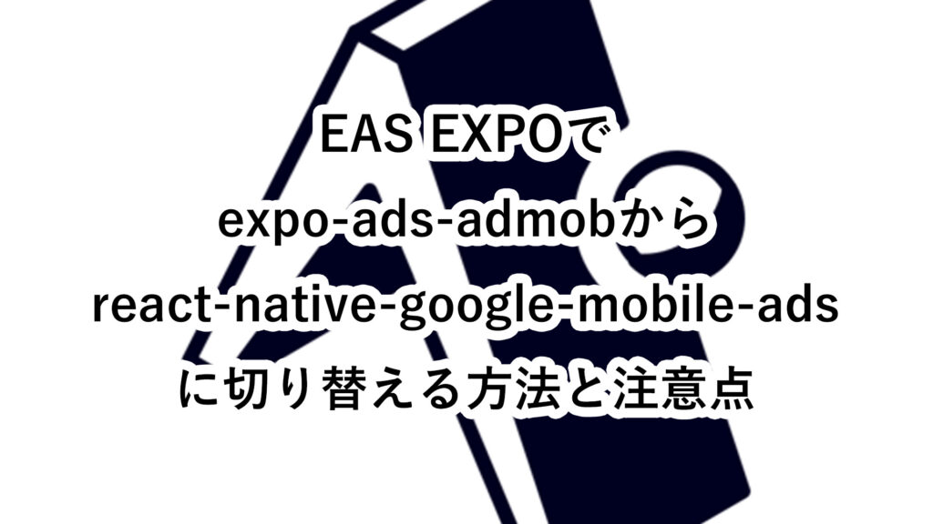 EAS EXPOでexpo-ads-admobからreact-native-google-mobile-adsに切り替える方法と注意点